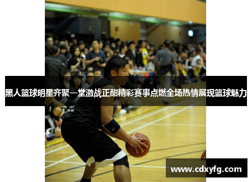 黑人篮球明星齐聚一堂激战正酣精彩赛事点燃全场热情展现篮球魅力